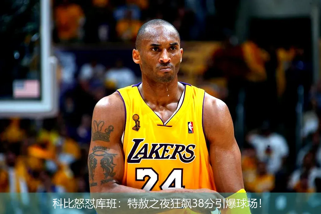 科比怒怼库班:特赦之夜狂飙38分引爆球场!