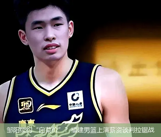 邹阳续约“白菜价”?福建男篮上演薪资谈判拉锯战