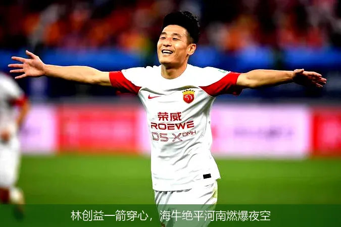 林创益一箭穿心,海牛绝平河南燃爆夜空